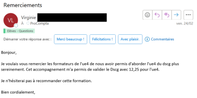 Je voulais vous remercier les formateurs de l'UE4 de nous avoir permis d'aborder l'UE4 du DSCG plus sereinement. Cet accompagnement m'a permis de valider le DSCG avec 12,25 pour l'UE4. Je n'hésiterai pas à recommander cette formation.