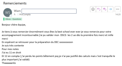 Je tiens à vous remercier énormément vous êtes la best school ever ever je vous remercie pour votre accompagnement incontournable j'ai pu valider mon DSCG les 2UE dès la première fois...pour mes notes j'ai eu 11 en droit et 12 en compta.